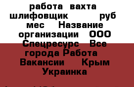 работа. вахта. шлифовщик. 50 000 руб./мес. › Название организации ­ ООО Спецресурс - Все города Работа » Вакансии   . Крым,Украинка